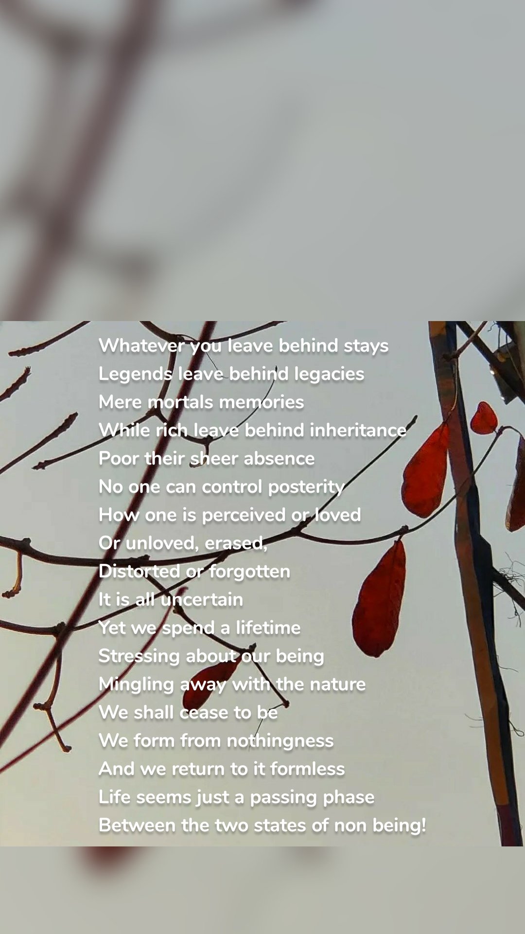 Whatever you leave behind stays
Legends leave behind legacies 
Mere mortals memories
While rich leave behind inheritance 
Poor their sheer absence 
No one can control posterity
How one is perceived or loved
Or unloved, erased, 
Distorted or forgotten
It is all uncertain
Yet we spend a lifetime
Stressing about our being
Mingling away with the nature
We shall cease to be 
We form from nothingness 
And we return to it formless
Life seems just a passing phase 
Between the two states of non being!